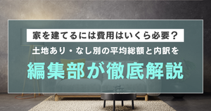 家を建てるには費用はいくら必要？土地あり・なし別の平均総額と内訳を編集部が徹底解説